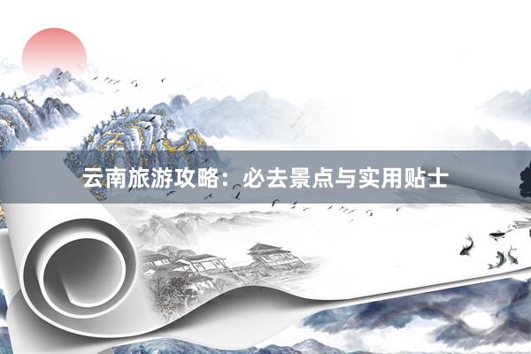 云南旅游攻略：必去景点与实用贴士