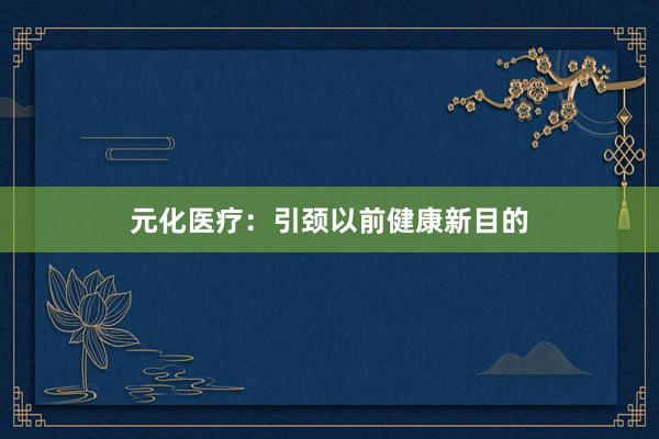 元化医疗：引颈以前健康新目的